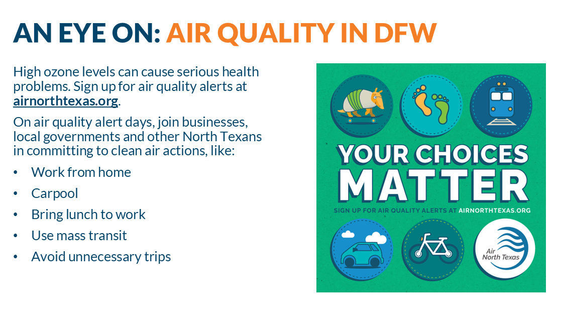 High ozone levels can cause serious health problems. Sign up for air quality alerts at airnorthtexas.org. On air quality alert days, join businesses, local governments and other North Texans in committing to clean air actions, like: Working from home, Carpooling, Bring your lunch to work, Using mass transit, and Avoiding unnecessary trips. Your choices matter including monitoring Air Quality, walking to reduce vehicle emissions, using transit, biking or visiting AirNorthTexas for more information.
